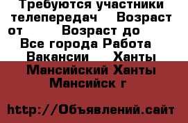 Требуются участники телепередач. › Возраст от ­ 18 › Возраст до ­ 60 - Все города Работа » Вакансии   . Ханты-Мансийский,Ханты-Мансийск г.
